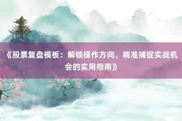 《股票复盘模板：解锁操作方向，精准捕捉实战机会的实用指南》
