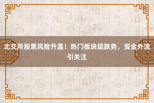 北交所股票风险升温！热门板块现跌势，资金外流引关注