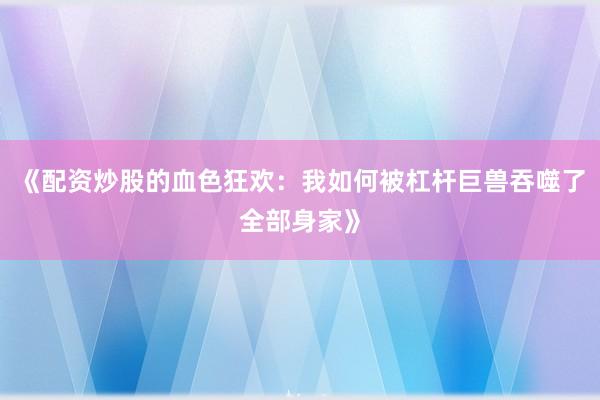 《配资炒股的血色狂欢：我如何被杠杆巨兽吞噬了全部身家》