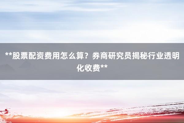 **股票配资费用怎么算？券商研究员揭秘行业透明化收费**
