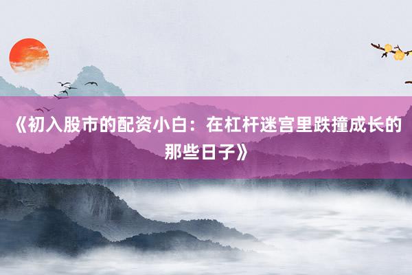《初入股市的配资小白：在杠杆迷宫里跌撞成长的那些日子》