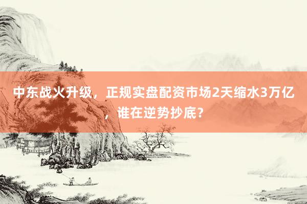 中东战火升级，正规实盘配资市场2天缩水3万亿，谁在逆势抄底？