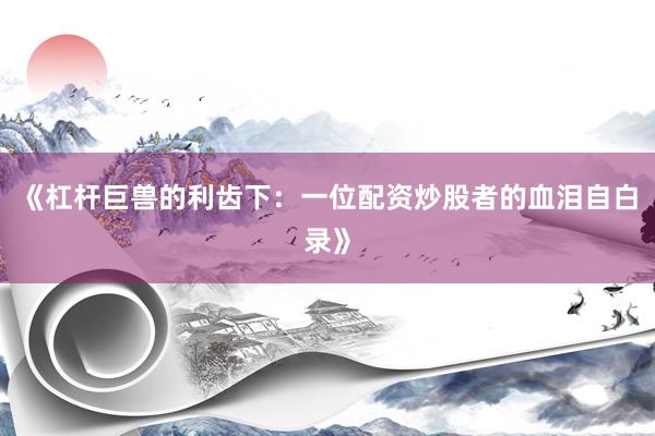 《杠杆巨兽的利齿下：一位配资炒股者的血泪自白录》