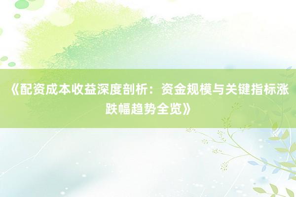 《配资成本收益深度剖析：资金规模与关键指标涨跌幅趋势全览》