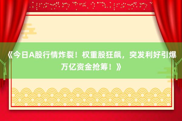 《今日A股行情炸裂！权重股狂飙，突发利好引爆万亿资金抢筹！》