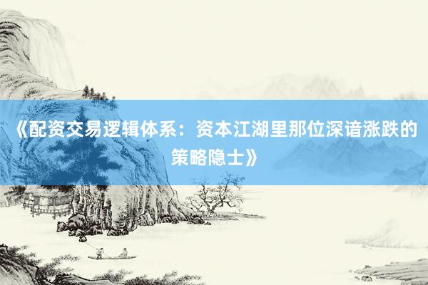 《配资交易逻辑体系：资本江湖里那位深谙涨跌的策略隐士》