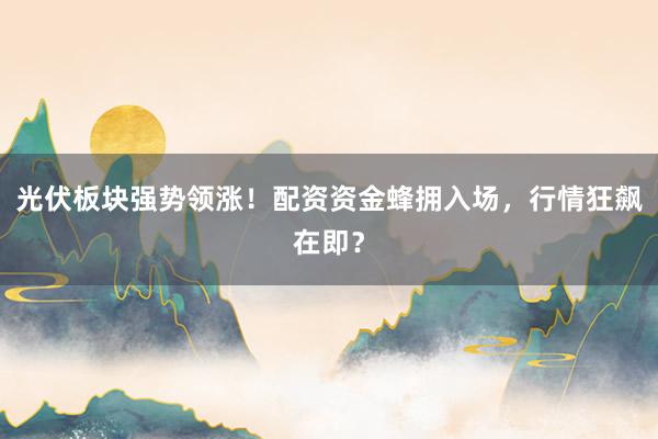 光伏板块强势领涨！配资资金蜂拥入场，行情狂飙在即？