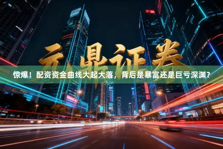 惊爆！配资资金曲线大起大落，背后是暴富还是巨亏深渊？