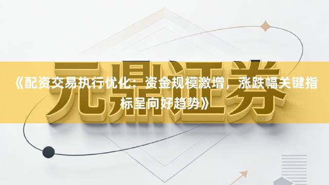 《配资交易执行优化：资金规模激增，涨跌幅关键指标呈向好趋势》