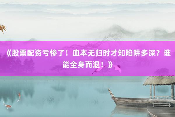 《股票配资亏惨了！血本无归时才知陷阱多深？谁能全身而退！》