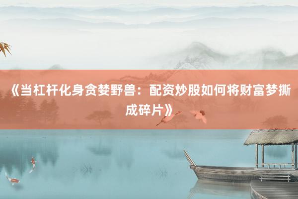 《当杠杆化身贪婪野兽：配资炒股如何将财富梦撕成碎片》