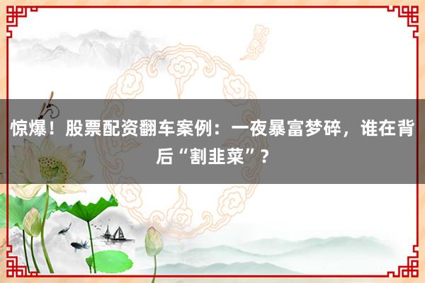 惊爆！股票配资翻车案例：一夜暴富梦碎，谁在背后“割韭菜”？
