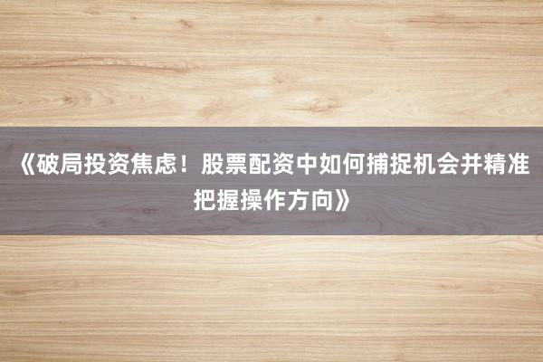 《破局投资焦虑！股票配资中如何捕捉机会并精准把握操作方向》