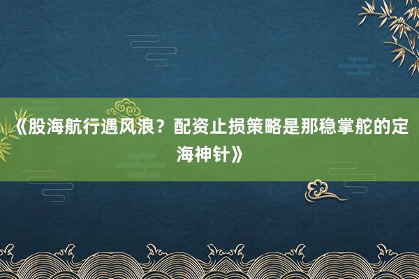 《股海航行遇风浪？配资止损策略是那稳掌舵的定海神针》