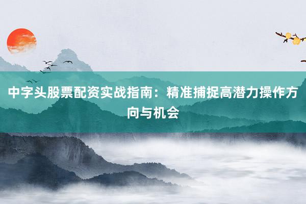 中字头股票配资实战指南：精准捕捉高潜力操作方向与机会