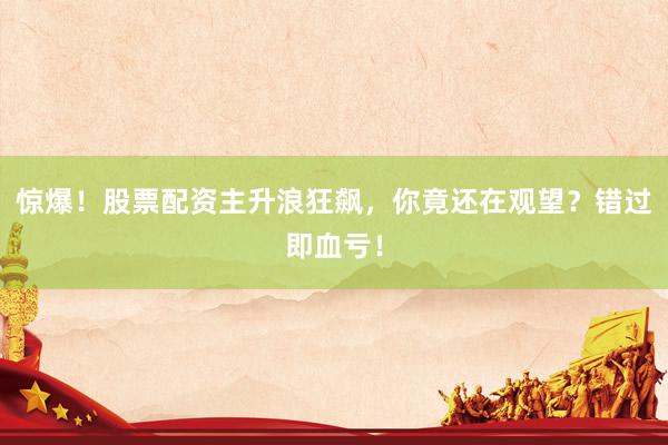 惊爆!股票配资主升浪狂飙,你竟还在观望?错过即血亏!