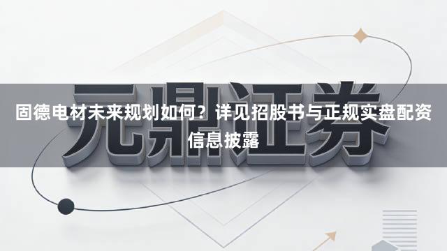 固德电材未来规划如何？详见招股书与正规实盘配资信息披露