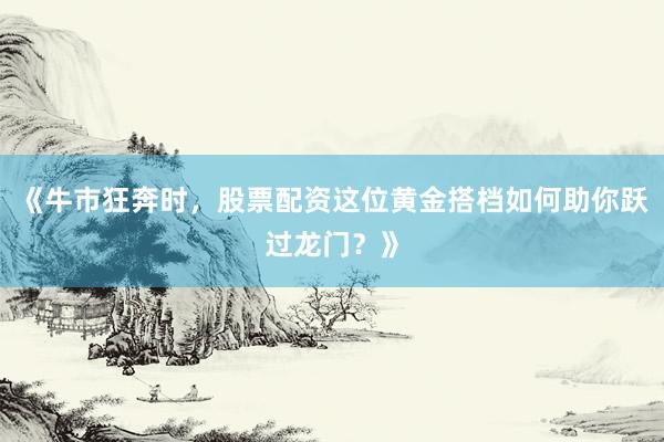 《牛市狂奔时，股票配资这位黄金搭档如何助你跃过龙门？》