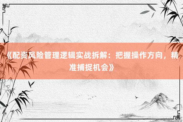 《配资风险管理逻辑实战拆解：把握操作方向，精准捕捉机会》