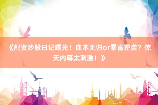 《配资炒股日记曝光!血本无归or暴富逆袭?惊天内幕太刺激!》