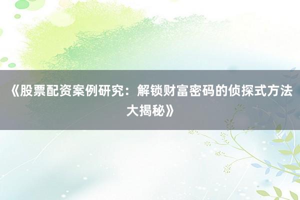 《股票配资案例研究：解锁财富密码的侦探式方法大揭秘》