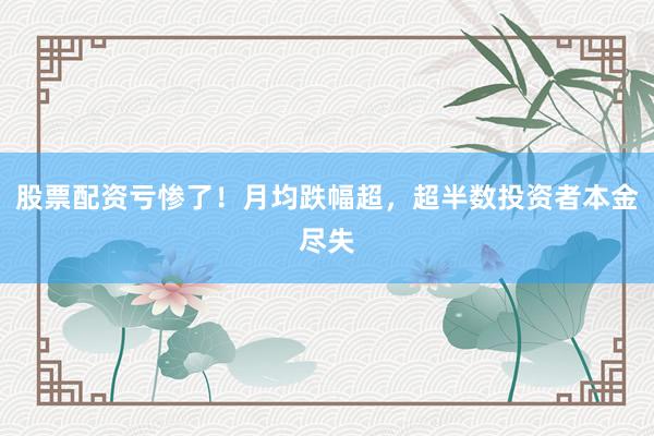 股票配资亏惨了！月均跌幅超，超半数投资者本金尽失