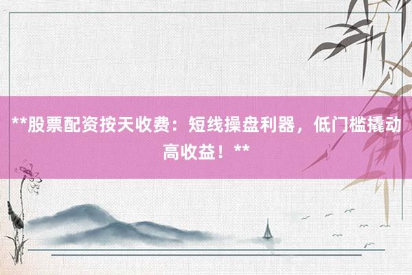 **股票配资按天收费：短线操盘利器，低门槛撬动高收益！**