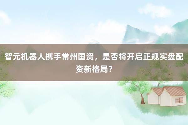 智元机器人携手常州国资,是否将开启正规实盘配资新格局?