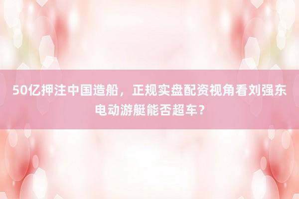 50亿押注中国造船，正规实盘配资视角看刘强东电动游艇能否超车？