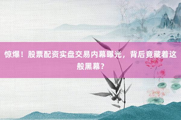 惊爆！股票配资实盘交易内幕曝光，背后竟藏着这般黑幕？