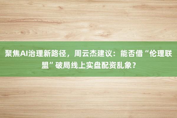 聚焦AI治理新路径，周云杰建议：能否借“伦理联盟”破局线上实盘配资乱象？