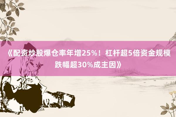 《配资炒股爆仓率年增25%！杠杆超5倍资金规模跌幅超30%成主因》