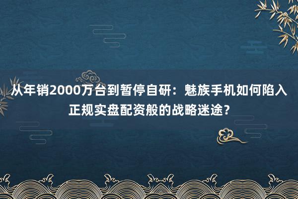 从年销2000万台到暂停自研：魅族手机如何陷入正规实盘配资般的战略迷途？