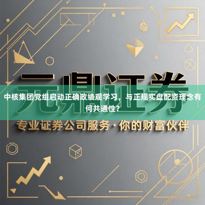 中核集团党组启动正确政绩观学习，与正规实盘配资理念有何共通性？