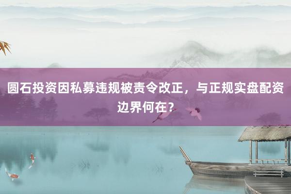 圆石投资因私募违规被责令改正，与正规实盘配资边界何在？