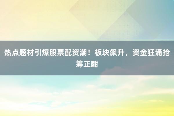 热点题材引爆股票配资潮！板块飙升，资金狂涌抢筹正酣