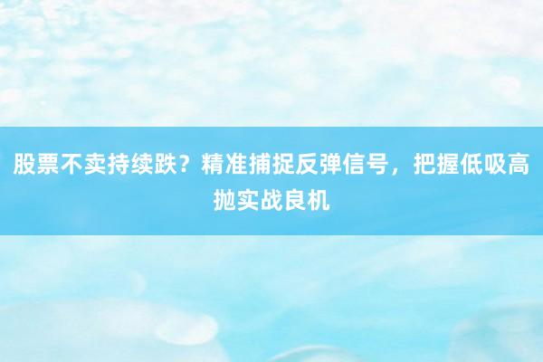 股票不卖持续跌？精准捕捉反弹信号，把握低吸高抛实战良机
