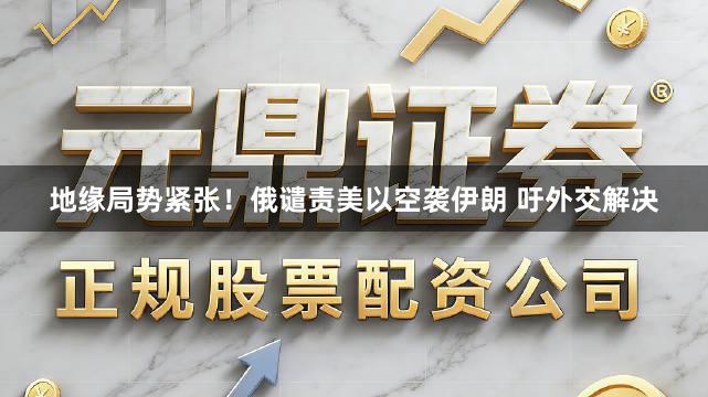 地缘局势紧张！俄谴责美以空袭伊朗 吁外交解决