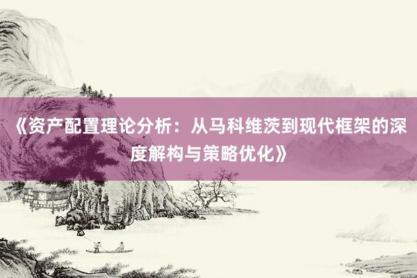 《资产配置理论分析：从马科维茨到现代框架的深度解构与策略优化》