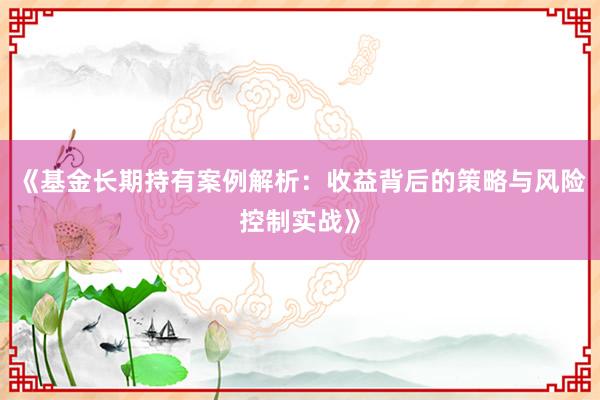 《基金长期持有案例解析:收益背后的策略与风险控制实战》