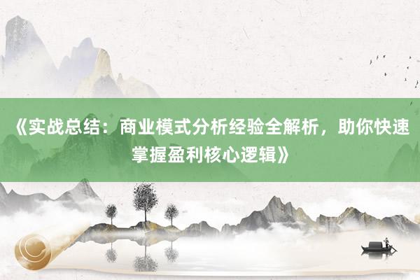 《实战总结：商业模式分析经验全解析，助你快速掌握盈利核心逻辑》