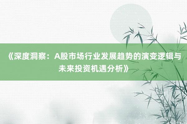 《深度洞察：A股市场行业发展趋势的演变逻辑与未来投资机遇分析》