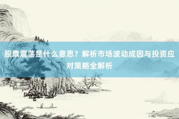 股票震荡是什么意思？解析市场波动成因与投资应对策略全解析