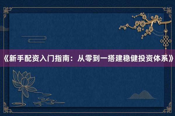 《新手配资入门指南：从零到一搭建稳健投资体系》