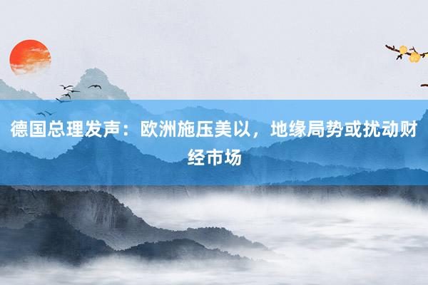 德国总理发声：欧洲施压美以，地缘局势或扰动财经市场