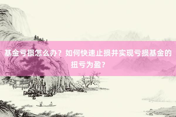 基金亏损怎么办？如何快速止损并实现亏损基金的扭亏为盈？