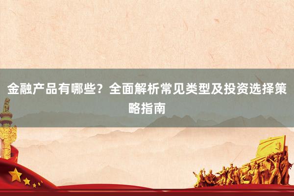 金融产品有哪些？全面解析常见类型及投资选择策略指南
