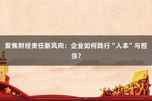 聚焦财经责任新风向：企业如何践行“人本”与担当？