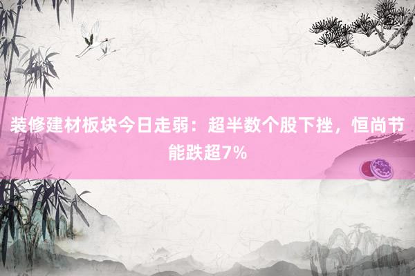 装修建材板块今日走弱：超半数个股下挫，恒尚节能跌超7%