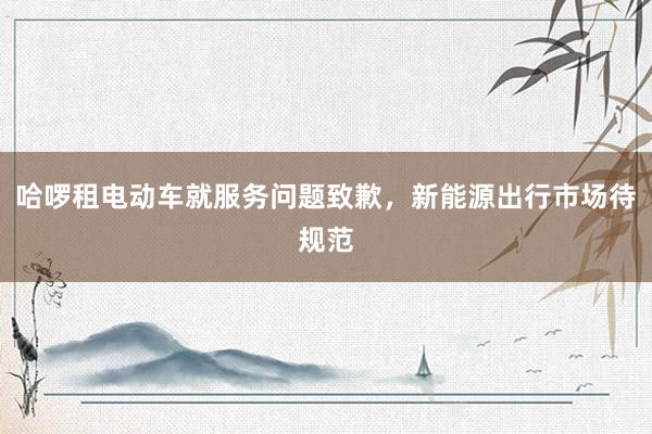哈啰租电动车就服务问题致歉，新能源出行市场待规范